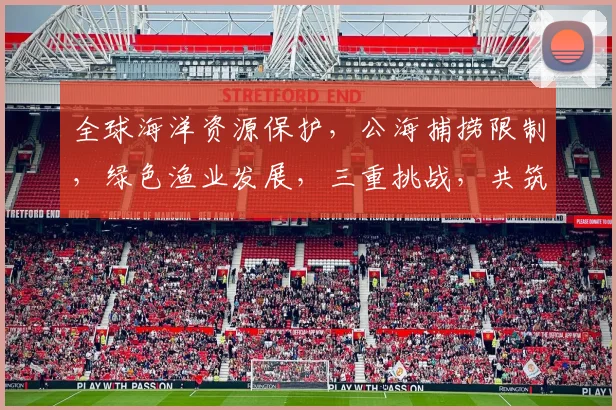 全球海洋资源保护，公海捕捞限制，绿色渔业发展，三重挑战，共筑蓝色家园
