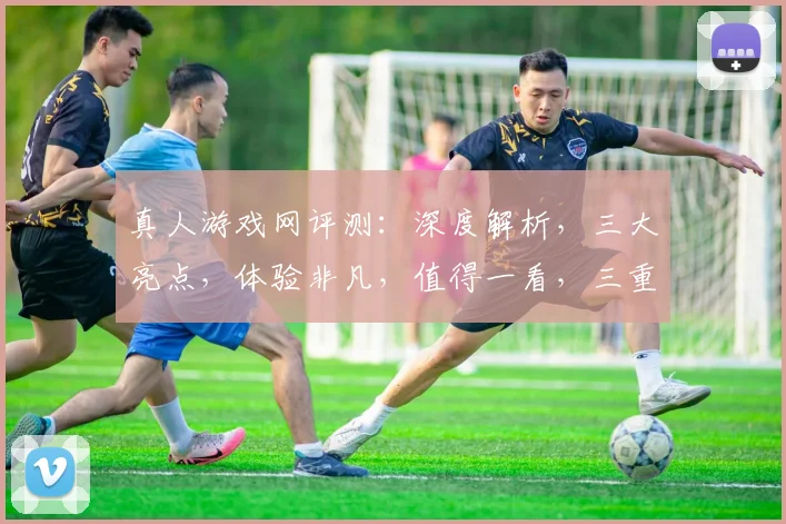 真人游戏网评测：深度解析，三大亮点，体验非凡，值得一看，三重惊喜