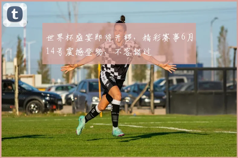 世界杯盛宴即将开锣，精彩赛事6月14号震撼登场，不容错过