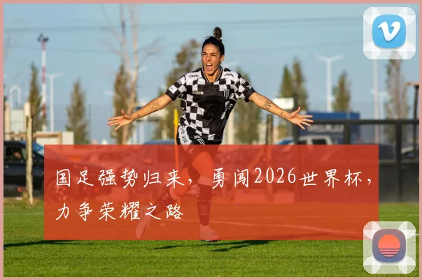 国足强势归来，勇闯2026世界杯，力争荣耀之路