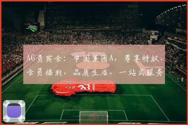 AG贵宾会：中国集团A，尊享特权，会员福利，品质生活，一站式服务，尽在掌握。