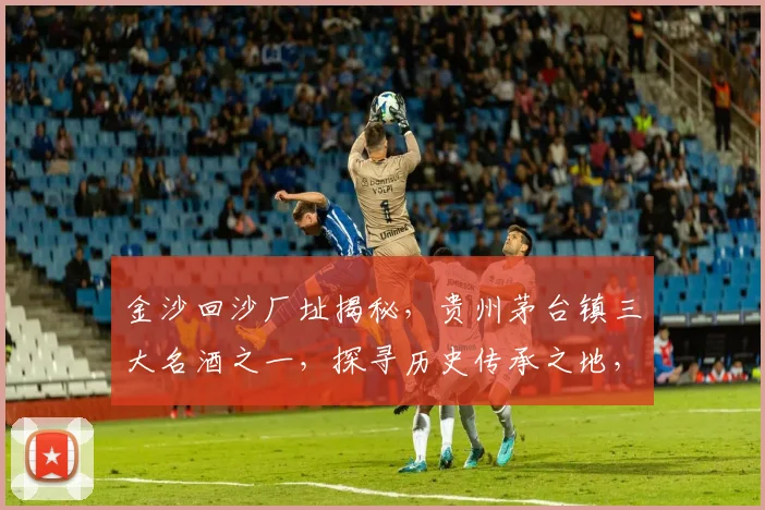 金沙回沙厂址揭秘，贵州茅台镇三大名酒之一，探寻历史传承之地，三步了解