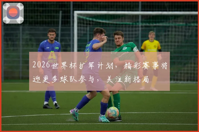 2026世界杯扩军计划，精彩赛事将迎更多球队参与，关注新格局