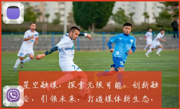 星空融媒，探索无限可能，创新融合，引领未来，打造媒体新生态，共筑信息高速公路