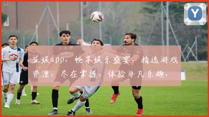 亚娱app，畅享娱乐盛宴，精选游戏资源，尽在掌握，体验非凡乐趣，快来加入我们