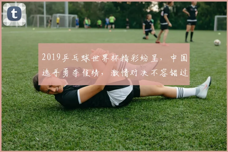 2019乒乓球世界杯精彩纷呈，中国选手勇夺佳绩，激情对决不容错过