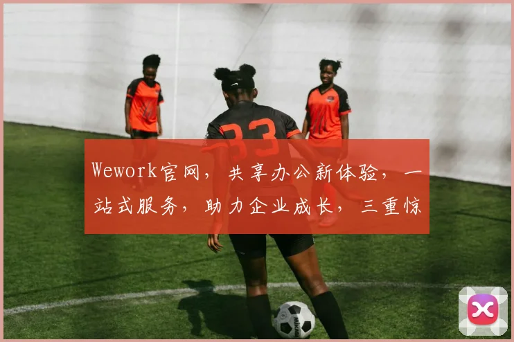 Wework官网，共享办公新体验，一站式服务，助力企业成长，三重惊喜等你来