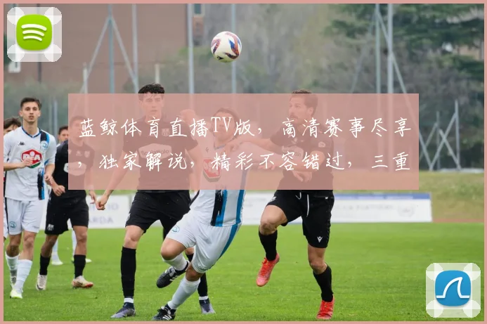 蓝鲸体育直播TV版，高清赛事尽享，独家解说，精彩不容错过，三重福利，等你来体验， 。